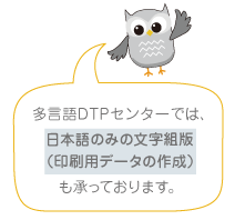 多言語DTPセンターでは、《日本語のみの文字組版（印刷用データの作成）》も承っております。